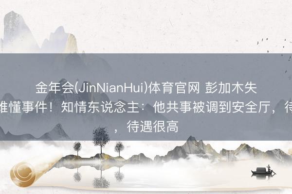 金年会(JinNianHui)体育官网 彭加木失散确为难懂事件！知情东说念主：他共事被调到安全厅，待遇很高