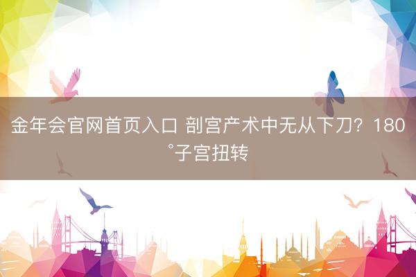 金年会官网首页入口 剖宫产术中无从下刀？180°子宫扭转