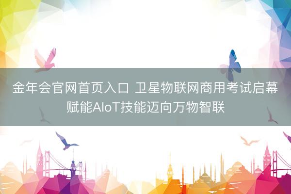 金年会官网首页入口 卫星物联网商用考试启幕　赋能AIoT技能迈向万物智联