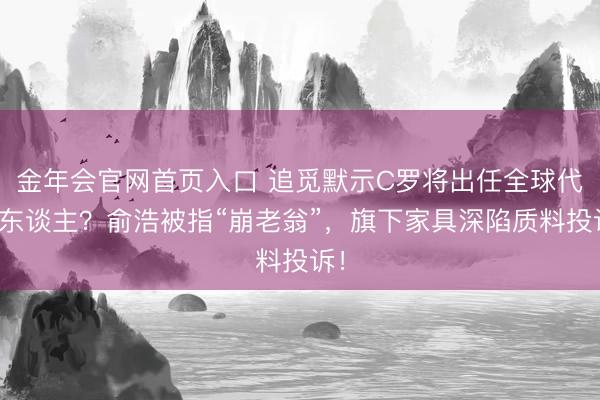 金年会官网首页入口 追觅默示C罗将出任全球代言东谈主？俞浩被指“崩老翁”，旗下家具深陷质料投诉！