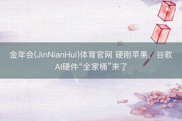 金年会(JinNianHui)体育官网 硬刚苹果，谷歌AI硬件“全家桶”来了