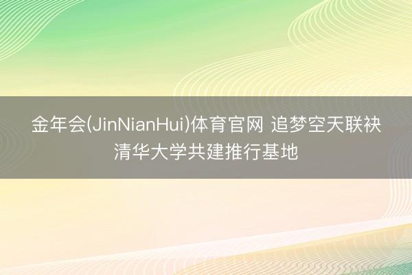 金年会(JinNianHui)体育官网 追梦空天联袂清华大学共建推行基地