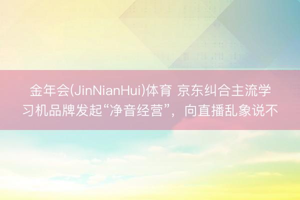 金年会(JinNianHui)体育 京东纠合主流学习机品牌发起“净音经营”，向直播乱象说不