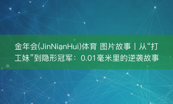 金年会(JinNianHui)体育 图片故事丨从“打工妹”到隐形冠军：0.01毫米里的逆袭故事