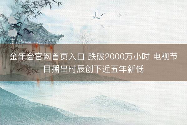 金年会官网首页入口 跌破2000万小时 电视节目播出时辰创下近五年新低