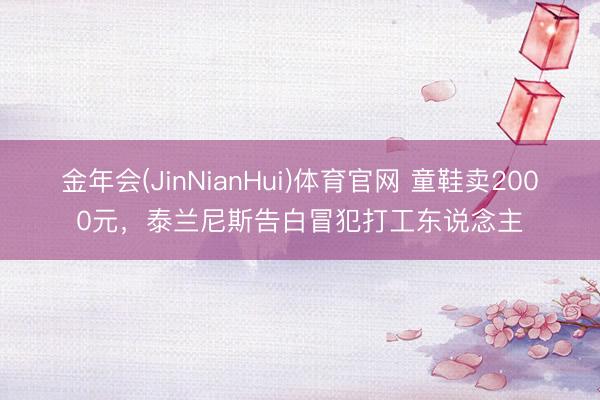 金年会(JinNianHui)体育官网 童鞋卖2000元,泰兰尼斯告白冒犯打工东说念主