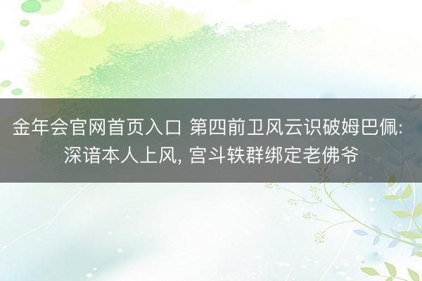 金年会官网首页入口 第四前卫风云识破姆巴佩: 深谙本人上风， 宫斗轶群绑定老佛爷