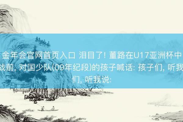 金年会官网首页入口 泪目了! 董路在U17亚洲杯中日战前, 对国少队(09年纪段)的孩子喊话: 孩子们, 听我说: