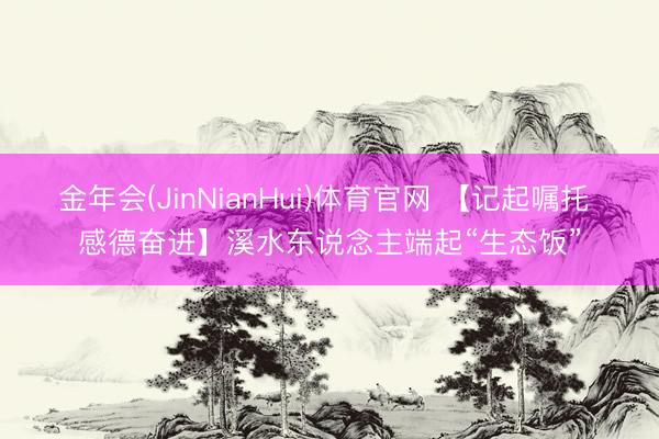 金年会(JinNianHui)体育官网 【记起嘱托 感德奋进】溪水东说念主端起“生态饭”
