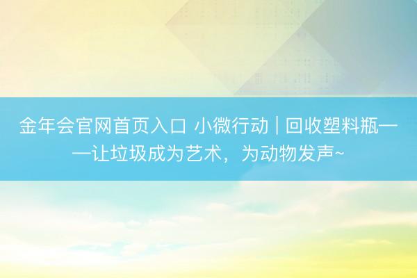 金年会官网首页入口 小微行动 | 回收塑料瓶——让垃圾成为艺术,为动物发声~