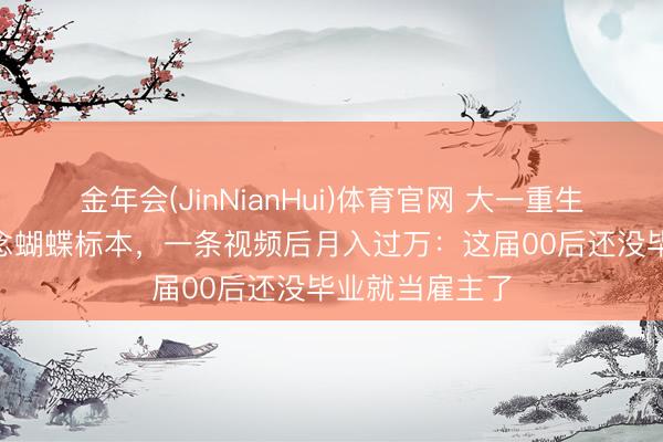 金年会(JinNianHui)体育官网 大一重生花200元学作念蝴蝶标本,一条视频后月入过万:这届00后还没毕业就当雇主了