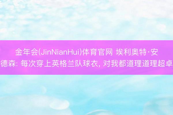 金年会(JinNianHui)体育官网 埃利奥特·安德森: 每次穿上英格兰队球衣， 对我都道理道理超卓