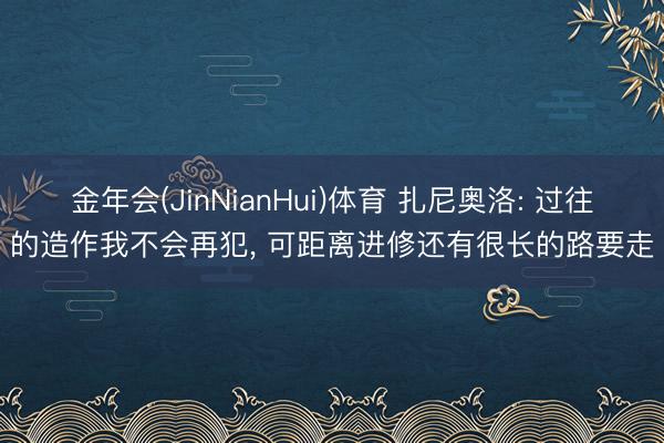金年会(JinNianHui)体育 扎尼奥洛: 过往的造作我不会再犯， 可距离进修还有很长的路要走