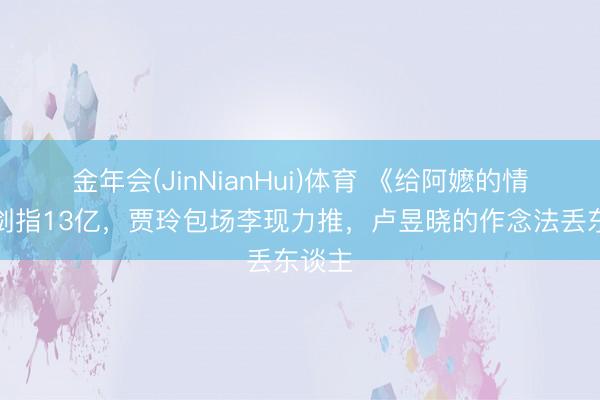 金年会(JinNianHui)体育 《给阿嬷的情书》剑指13亿,贾玲包场李现力推,卢昱晓的作念法丢东谈主