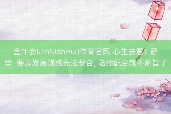 金年会(JinNianHui)体育官网 心生去意? 萨里: 要是发展谋略无法契合, 陆续配合就不测旨了