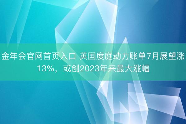 金年会官网首页入口 英国度庭动力账单7月展望涨13%，或创2023年来最大涨幅