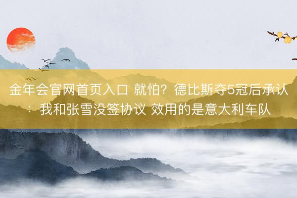 金年会官网首页入口 就怕?德比斯夺5冠后承认:我和张雪没签协议 效用的是意大利车队