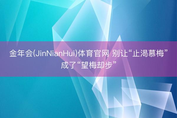 金年会(JinNianHui)体育官网 别让“止渴慕梅”成了“望梅却步”