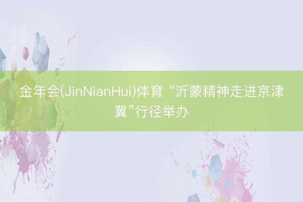 金年会(JinNianHui)体育 “沂蒙精神走进京津冀”行径举办