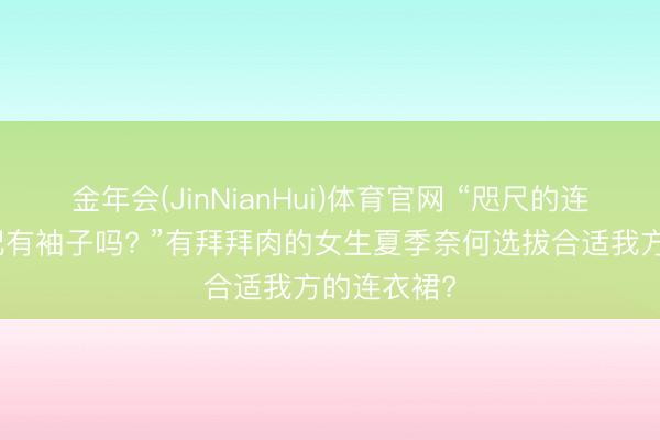金年会(JinNianHui)体育官网 “咫尺的连衣裙齐不配有袖子吗? ”有拜拜肉的女生夏季奈何选拔合适我方的连衣裙?