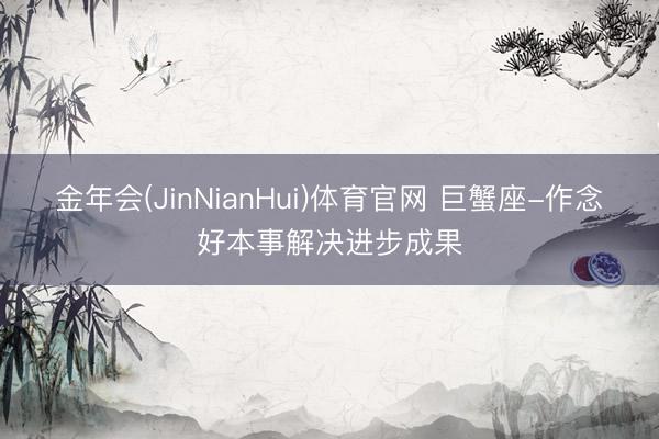 金年会(JinNianHui)体育官网 巨蟹座-作念好本事解决进步成果