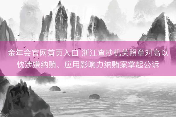 金年会官网首页入口 浙江查抄机关照章对高以忱涉嫌纳贿、应用影响力纳贿案拿起公诉