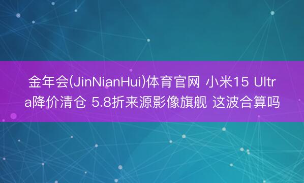 金年会(JinNianHui)体育官网 小米15 Ultra降价清仓 5.8折来源影像旗舰 这波合算吗