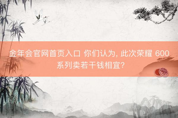 金年会官网首页入口 你们认为， 此次荣耀 600 系列卖若干钱相宜?