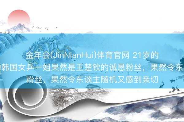 金年会(JinNianHui)体育官网 21岁的小将申裕斌,年青的韩国女乒一姐果然是王楚钦的诚恳粉丝,果然令东谈主随机又感到亲切
