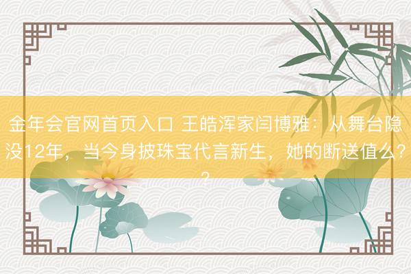 金年会官网首页入口 王皓浑家闫博雅：从舞台隐没12年，当今身披珠宝代言新生，她的断送值么？