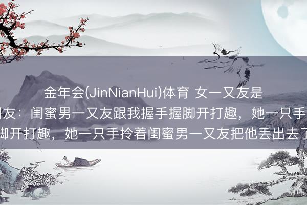 金年会(JinNianHui)体育 女一又友是体育生是一种什么体验？网友：闺蜜男一又友跟我握手握脚开打趣，她一只手拎着闺蜜男一又友把他丢出去了……