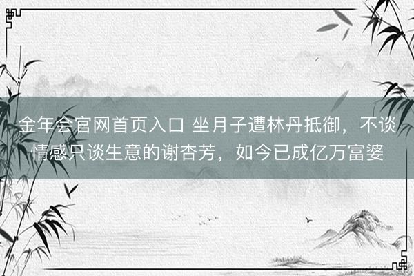 金年会官网首页入口 坐月子遭林丹抵御，不谈情感只谈生意的谢杏芳，如今已成亿万富婆