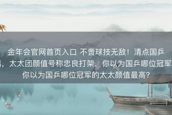 金年会官网首页入口 不啻球技无敌!清点国乒2对奥运冠军配偶,太太团颜值号称忠良打架,你以为国乒哪位冠军的太太颜值最高?