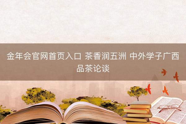 金年会官网首页入口 茶香润五洲 中外学子广西品茶论谈