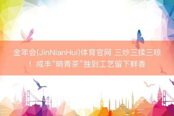 金年会(JinNianHui)体育官网 三炒三揉三晾！咸丰“晌青茶”独到工艺留下鲜香
