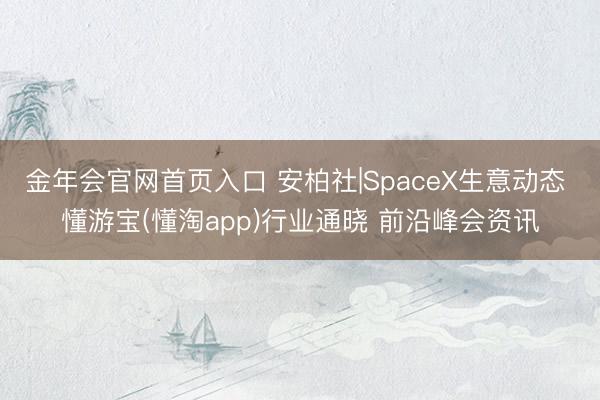 金年会官网首页入口 安柏社|SpaceX生意动态 懂游宝(懂淘app)行业通晓 前沿峰会资讯