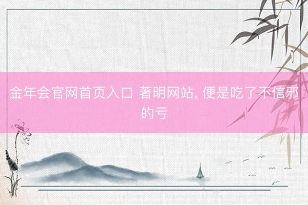 金年会官网首页入口 著明网站， 便是吃了不信邪的亏