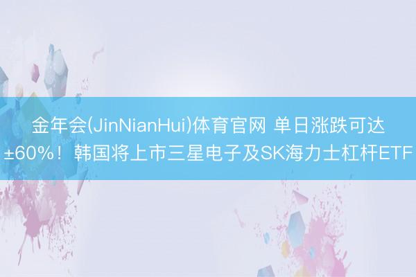 金年会(JinNianHui)体育官网 单日涨跌可达±60%！韩国将上市三星电子及SK海力士杠杆ETF