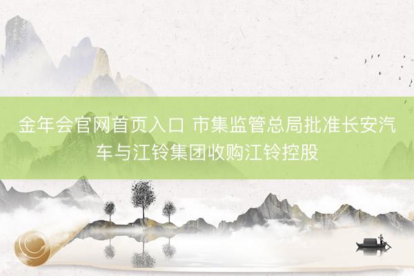 金年会官网首页入口 市集监管总局批准长安汽车与江铃集团收购江铃控股