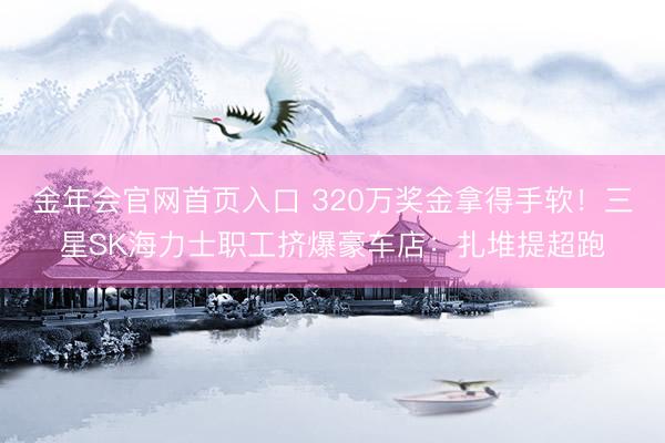 金年会官网首页入口 320万奖金拿得手软！三星SK海力士职工挤爆豪车店：扎堆提超跑