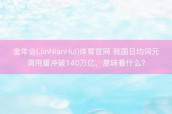金年会(JinNianHui)体育官网 我国日均词元调用量冲破140万亿，意味着什么？