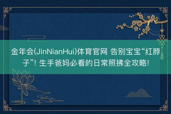 金年会(JinNianHui)体育官网 告别宝宝“红脖子”! 生手爸妈必看的日常照拂全攻略!