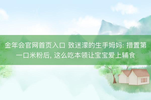 金年会官网首页入口 致迷濛的生手姆妈: 措置第一口米粉后， 这么吃本领让宝宝爱上辅食