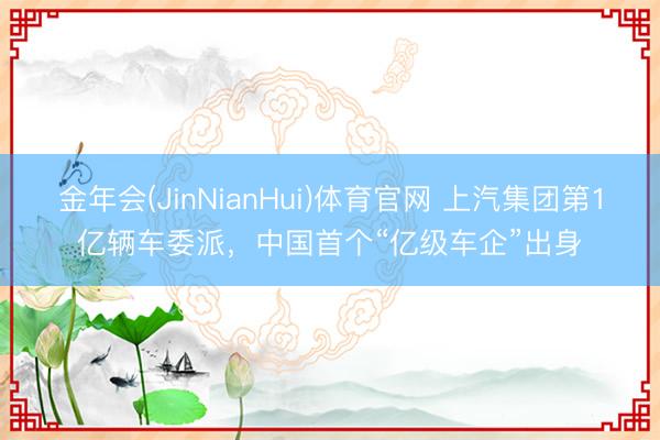 金年会(JinNianHui)体育官网 上汽集团第1亿辆车委派，中国首个“亿级车企”出身