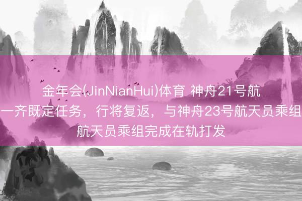 金年会(JinNianHui)体育 神舟21号航天员乘组完成一齐既定任务，行将复返，与神舟23号航天员乘组完成在轨打发
