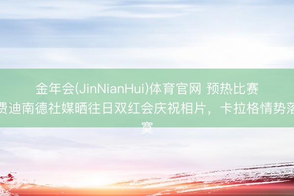 金年会(JinNianHui)体育官网 预热比赛！费迪南德社媒晒往日双红会庆祝相片，卡拉格情势落寞