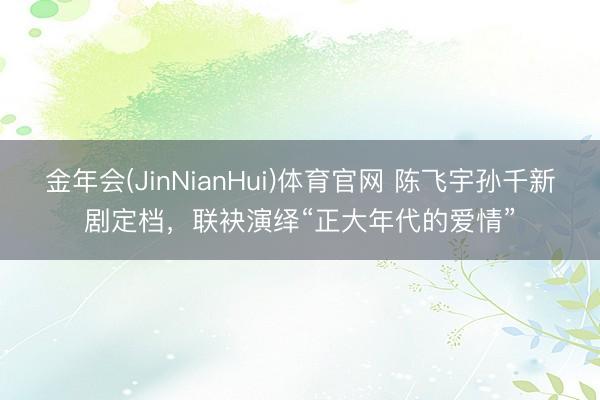 金年会(JinNianHui)体育官网 陈飞宇孙千新剧定档，
