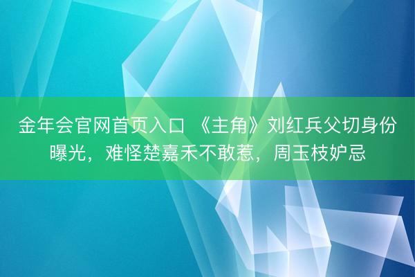 金年会官网首页入口 《主角》刘红兵父切身份曝光，难怪楚嘉禾不敢惹，周玉枝妒忌