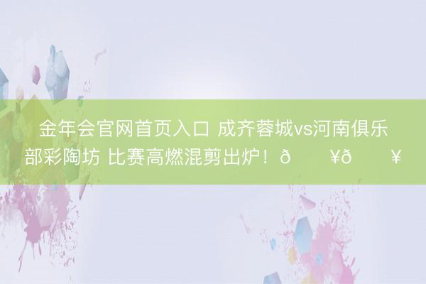 金年会官网首页入口 成齐蓉城vs河南俱乐部彩陶坊 比赛高燃混剪出炉！🔥🔥