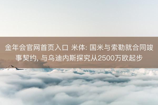 金年会官网首页入口 米体: 国米与索勒就合同竣事契约， 与乌迪内斯探究从2500万欧起步